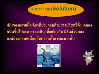 เป็นของผสมเนื้อเดียวที่ประกอบด้วยสารบริสุทธิ์ตั้งแต่สอง
ชนิดขึ้นไปละลายรวมเป็น เนื้อเดียวกัน มีสัดส่วนของ
องค์ประกอบเหมือนกันตลอดทั้งสารละลายนั้น
3. สารละลาย (Solution)
 