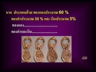 นาก ประกอบด้วย ทองแดงประมาณ 60 %
ทองคาประมาณ 35 % และ เงินประมาณ 5%
ทองแดง......................................
ทองคาและเงิน.............................
 
