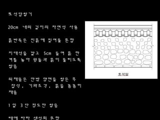 토컮담쌓기
20cm 내외 길이의 자연석 사용
흙반죽은 진흙에 짚여물 혼합
지대석을 깔고 5cm 들여 흙 한
켜를 놓아 윗돌과 흙이 물리도록
쌓음
뒤채움은 안밖 양면을 쌓은 후
잡석 , 기와조각 , 흙을 꼼꼼히
채움
1 일 3 단 정도만 쌓음
때에 따라 생석회 혼합
 