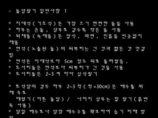 - 돌담쌓기 일반사항 1
* 지대석 ( 기초석 ) 은 가장 크기 편편한 돌을 사용
* 하부는 큰돌 , 상부로 갈수록 작은 돌 사용
* 뒤채움 ( 속채움 ) 은 잡석 , 와편 , 진흙을 빈곳없이
채움
* 면석 ( 노출된 돌 ) 의 뒤뿌리는 긴 것과 짧은 것 엇갈
림
* 면석은 지대석보다 5cm 정도 뒤로 물려쌓음 .
* 모서리돌은 면석보다 뒤뿌리가 긴 것을 사용
* 모서리돌은 2~3 켜 마다 심석쌓기
* 토컮담의 경우 하부 2~3 척 ( 척 =30cm) 은 배수를 위
해 주로
메쌓기 ( 마른 돌담 ) / 나머지 상부는 찰 쌓기 ( 흙반
죽 사용 )
* 담밑 배수로나 담장 배수구를 확보하여 습기 피해 방
 