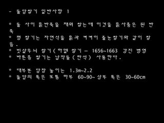 - 돌담쌓기 일반사항 1
* 돌 사이 흙반죽을 채워 쌓는데 이것을 흙사춤은 된 반
죽
* 평 쌓기는 자연석을 흙과 켜켜이 줄눈쌓기와 같이 쌓
음 .
* 빗살무늬 쌓기 ( 하멜 쌓기 – 1656~1663 강진 병영
* 바른층 쌓기는 납작돌 ( 판석 ) 사용한다 .
* 대부분 담장 높이는 1.3m~2.2
* 돌담의 폭은 보통 하부 60~90~ 상부 폭은 30~60cm
 