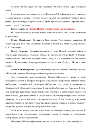 Конкурс «Поиск ведут знатоки» посвящен 100-летию начала Первой мировой
войны.
Я считаю, что нужно помнить и чтить Героев любой войны, ведь они сражались
за наше светлое будущее. Поэтому, когда я думала над выбором тематики своей
работы, посчитала нужным рассказать о Героях и участниках Первой мировой войны
нашего города Гороховца.
Тема моей работы «Воины Первой мировой моей малой родины».
Мы так мало знаем об историинашего края в те тяжелые годы. А ещё меньше об
её участниках.
Семен Михайлович Патоличев был полным Георгиевским кавалером. В
нашем городе в 1979 году установлен памятник в память 100-летия со дня рождения
С.М. Патоличева.
Павел Петрович Булыгин сражался в годы Первой мировой войны и
участвовал в знаменитом «Ледяном походе» из Ростова на Кубань (1918 г.) В нашем
городе чтят его память как писателя и поэта. Каждый год в центральной библиотеке
проходят Булыгинские литературно-краеведческие чтения «Да будет Время с нами
вечно».
Анатолий Благонравов – уроженец Владимирской губернии. Воевал в красной
«Железной дивизии». Неоднократно был награжден орденами.
При составлении аннотированного библиографического списка к моей
конкурсной работе я отбирала материал с помощью электронного каталога нашей
библиотеки, Владимирской областной библиотеки для детей и молодежи и
Владимирской областной универсальной научной библиотеки им. Горького. В этом
мне помогали работники нашей библиотеки. Работать в электронном каталоге не
очень сложно. Для меня сложнее было составить библиографическую запись по всем
правилам. Но и здесь мне помог электронный каталог. В нем по автору и заглавию
ищем необходимую нам книгу, отмечаем её, добавляем в заказ, и в списке выдачи у
нас уже получается готовая библиографическая запись.
Никогда не думала, что это может быть так познавательно и увлекательно. В
дальнейшем буду использовать полученные знания и навыки в пользовании
электронного каталога библиотеки.
Материал в библиографическом списке я расположила по типам документов.
 