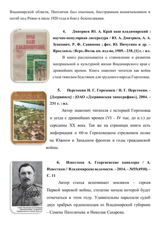 Владимирской области, Патоличев был опытным, бесстрашным военачальником и
погиб под Ровно в июле 1920 года в бою с белополяками.
4. Дмитриев Ю. А. Край наш владимирский :
научно-популярная литература / Ю. А. Дмитриев, А. А.
Зенкович, Р. Ф. Савинова ; фот. Ю. Пичугина и др. –
Ярославль :Верх.-Волж. кн. изд-во, 1989.- 238, [1] с. : ил.
В книге рассказывается о становлении и развитии
материальной и культурной жизни Владимирского края с
древнейших времен. Книга знакомит читателя как война
стала тяжелым бедствием для трудового народа Гороховца.
5. Перетокин Н. Г. Гороховец / Н. Г. Перетокин. -
[Дзержинск] : [ОАО «Дзержинская типография»], 2004. -
231 с. : ил.
Автор знакомит читателя с историей Гороховца
и уезда с древнейших времен (VI – IV тыс. до н.э.) до
середины XX века. Так же на страницах книги есть
информация о 60-м Гороховецком стрелковом полке
на Южном и Западном фронтах в годы гражданской
войны.
6. Известков А. Георгиевские кавалеры / А.
Известков// Владимирскиеведомости. – 2014. – №55(4910). –
С. 11
Автор статья вспоминает земляков – героев
Первой мировой войны, столетие начала которой будет
отмечаться в этом году. Удивительны параллели судеб
двух храбрых орденоносцев из Владимирской губернии
– Семена Патоличева и Николая Сахарова.
 