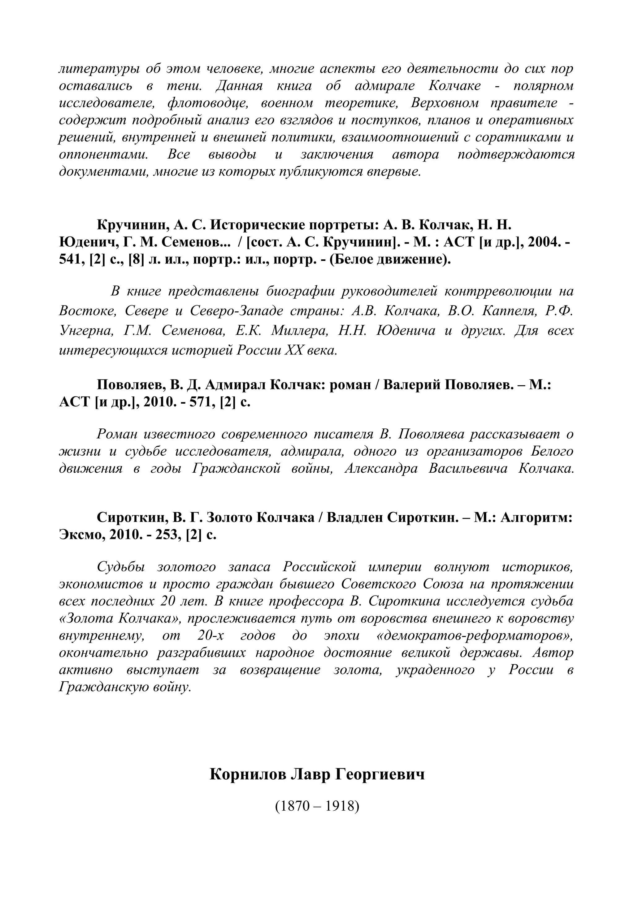 литературы об этом человеке, многие аспекты его деятельности до сих пор
оставались в тени. Данная книга об адмирале Колчаке - полярном
исследователе, флотоводце, военном теоретике, Верховном правителе -
содержит подробный анализ его взглядов и поступков, планов и оперативных
решений, внутренней и внешней политики, взаимоотношений с соратниками и
оппонентами. Все выводы и заключения автора подтверждаются
документами, многие из которых публикуются впервые.
Кручинин, А. С. Исторические портреты: А. В. Колчак, Н. Н.
Юденич, Г. М. Семенов... / [сост. А. С. Кручинин]. - М. : АСТ [и др.], 2004. -
541, [2] с., [8] л. ил., портр.: ил., портр. - (Белое движение).
В книге представлены биографии руководителей контрреволюции на
Востоке, Севере и Северо-Западе страны: А.В. Колчака, В.О. Каппеля, Р.Ф.
Унгерна, Г.М. Семенова, Е.К. Миллера, Н.Н. Юденича и других. Для всех
интересующихся историей России XX века.
Поволяев, В. Д. Адмирал Колчак: роман / Валерий Поволяев. – М.:
АСТ [и др.], 2010. - 571, [2] с.
Роман известного современного писателя В. Поволяева рассказывает о
жизни и судьбе исследователя, адмирала, одного из организаторов Белого
движения в годы Гражданской войны, Александра Васильевича Колчака.
Сироткин, В. Г. Золото Колчака / Владлен Сироткин. – М.: Алгоритм:
Эксмо, 2010. - 253, [2] с.
Судьбы золотого запаса Российской империи волнуют историков,
экономистов и просто граждан бывшего Советского Союза на протяжении
всех последних 20 лет. В книге профессора В. Сироткина исследуется судьба
«Золота Колчака», прослеживается путь от воровства внешнего к воровству
внутреннему, от 20-х годов до эпохи «демократов-реформаторов»,
окончательно разграбивших народное достояние великой державы. Автор
активно выступает за возвращение золота, украденного у России в
Гражданскую войну.
Корнилов Лавр Георгиевич
(1870 – 1918)
 