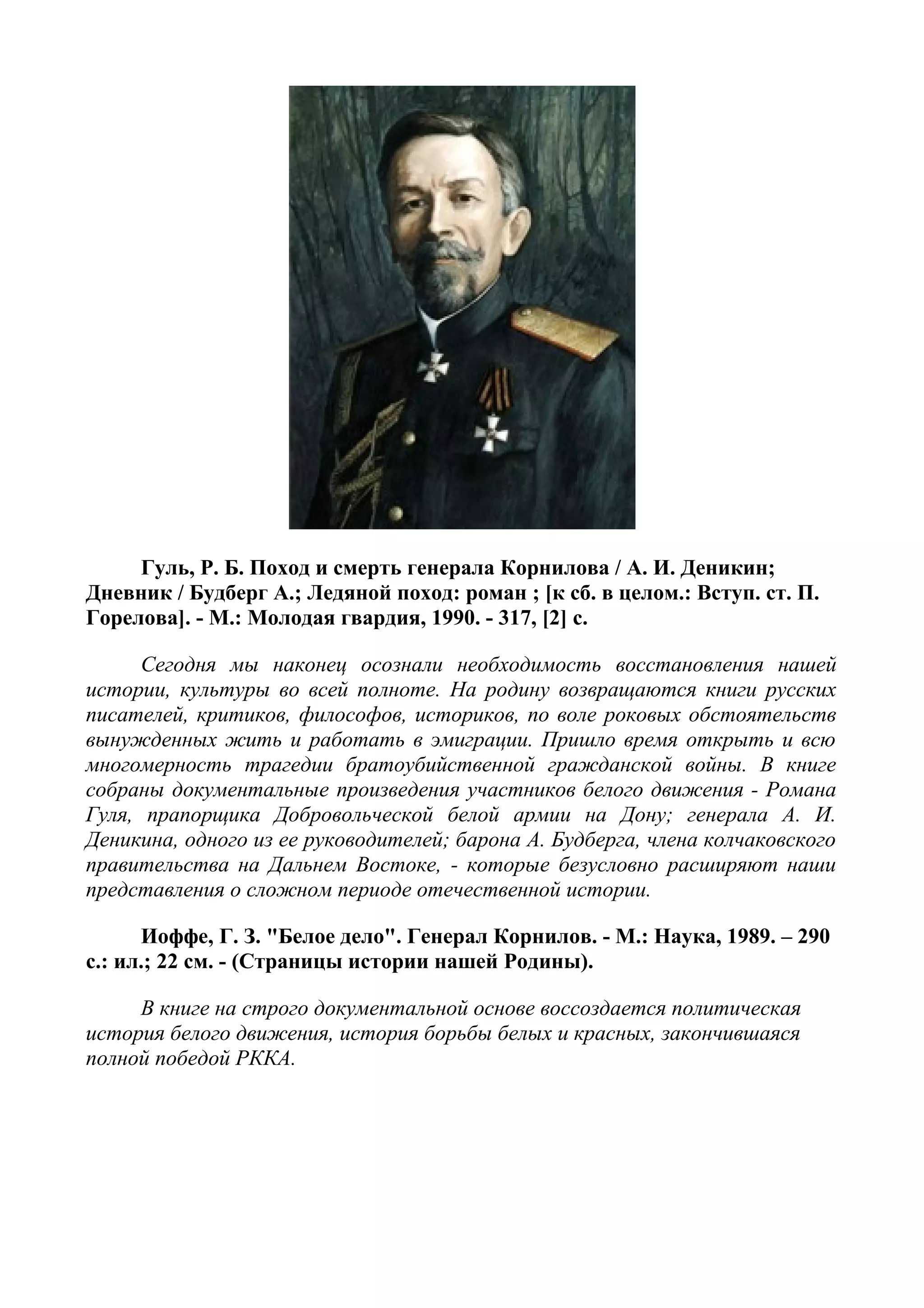Гуль, Р. Б. Поход и смерть генерала Корнилова / А. И. Деникин;
Дневник / Будберг А.; Ледяной поход: роман ; [к сб. в целом.: Вступ. ст. П.
Горелова]. - М.: Молодая гвардия, 1990. - 317, [2] с.
Сегодня мы наконец осознали необходимость восстановления нашей
истории, культуры во всей полноте. На родину возвращаются книги русских
писателей, критиков, философов, историков, по воле роковых обстоятельств
вынужденных жить и работать в эмиграции. Пришло время открыть и всю
многомерность трагедии братоубийственной гражданской войны. В книге
собраны документальные произведения участников белого движения - Романа
Гуля, прапорщика Добровольческой белой армии на Дону; генерала А. И.
Деникина, одного из ее руководителей; барона А. Будберга, члена колчаковского
правительства на Дальнем Востоке, - которые безусловно расширяют наши
представления о сложном периоде отечественной истории.
Иоффе, Г. З. "Белое дело". Генерал Корнилов. - М.: Наука, 1989. – 290
с.: ил.; 22 см. - (Страницы истории нашей Родины).
В книге на строго документальной основе воссоздается политическая
история белого движения, история борьбы белых и красных, закончившаяся
полной победой РККА.
 