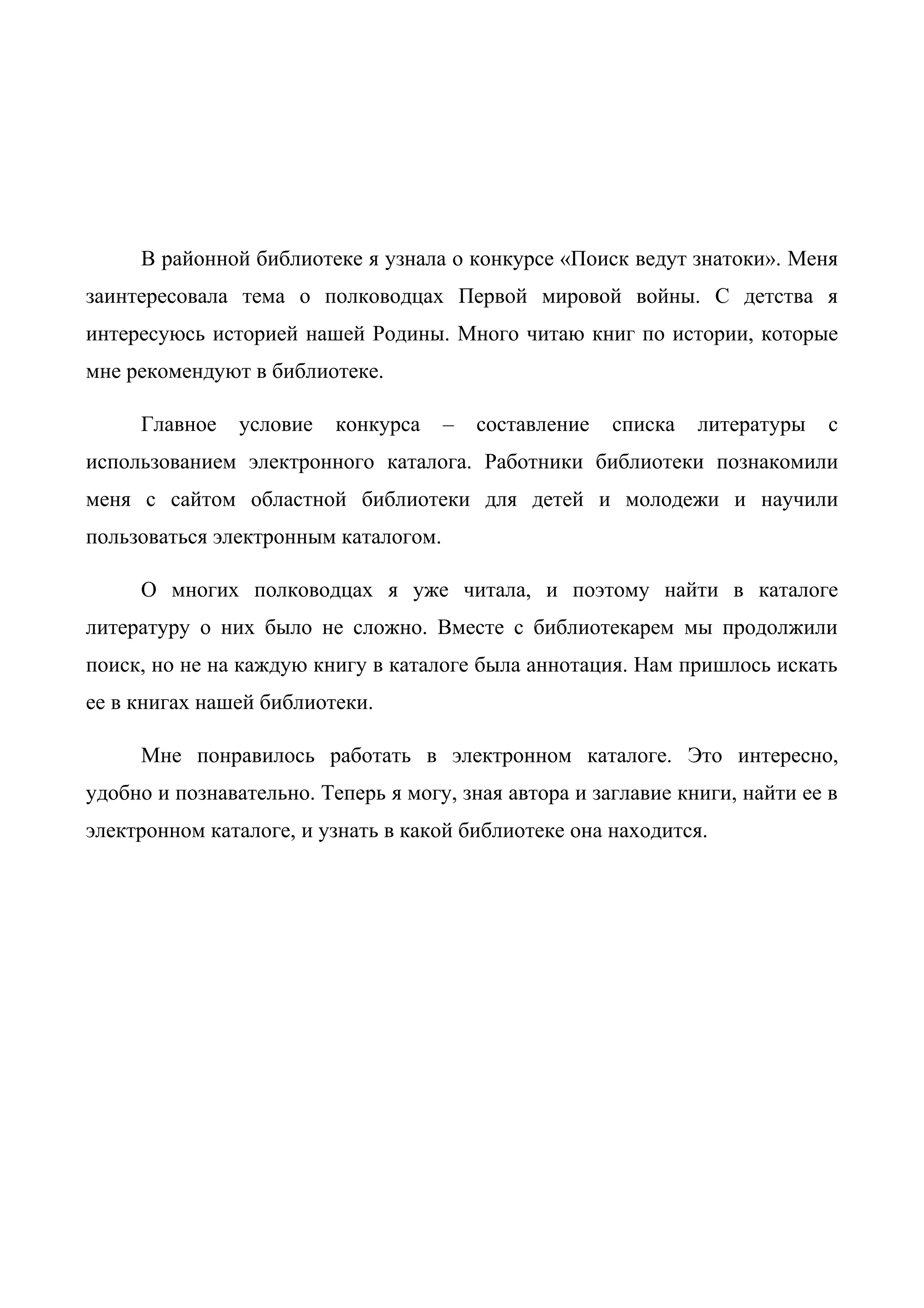 В районной библиотеке я узнала о конкурсе «Поиск ведут знатоки». Меня
заинтересовала тема о полководцах Первой мировой войны. С детства я
интересуюсь историей нашей Родины. Много читаю книг по истории, которые
мне рекомендуют в библиотеке.
Главное условие конкурса – составление списка литературы с
использованием электронного каталога. Работники библиотеки познакомили
меня с сайтом областной библиотеки для детей и молодежи и научили
пользоваться электронным каталогом.
О многих полководцах я уже читала, и поэтому найти в каталоге
литературу о них было не сложно. Вместе с библиотекарем мы продолжили
поиск, но не на каждую книгу в каталоге была аннотация. Нам пришлось искать
ее в книгах нашей библиотеки.
Мне понравилось работать в электронном каталоге. Это интересно,
удобно и познавательно. Теперь я могу, зная автора и заглавие книги, найти ее в
электронном каталоге, и узнать в какой библиотеке она находится.
 