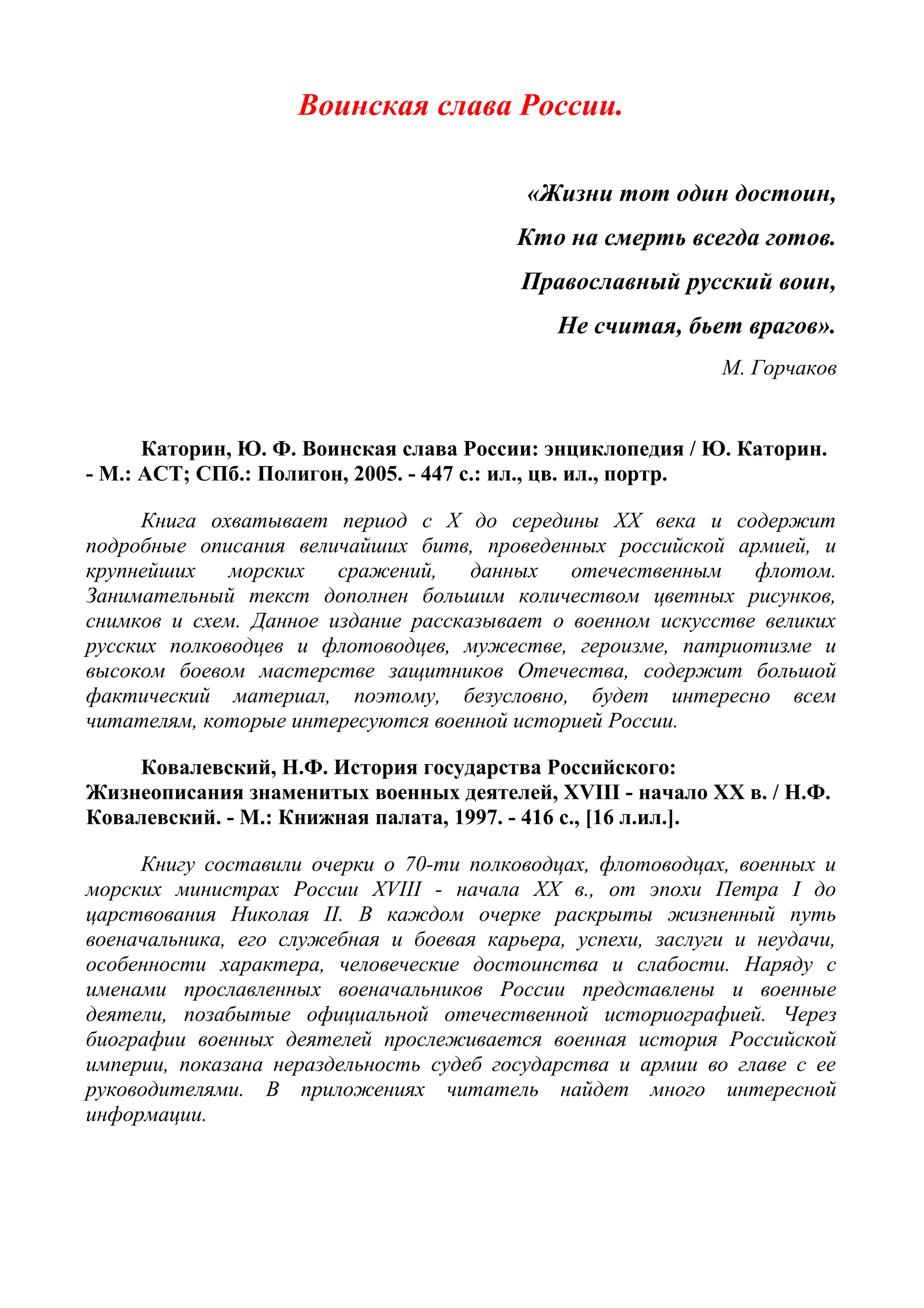 Воинская слава России.
«Жизни тот один достоин,
Кто на смерть всегда готов.
Православный русский воин,
Не считая, бьет врагов».
М. Горчаков
Каторин, Ю. Ф. Воинская слава России: энциклопедия / Ю. Каторин.
- М.: АСТ; СПб.: Полигон, 2005. - 447 с.: ил., цв. ил., портр.
Книга охватывает период с X до середины XX века и содержит
подробные описания величайших битв, проведенных российской армией, и
крупнейших морских сражений, данных отечественным флотом.
Занимательный текст дополнен большим количеством цветных рисунков,
снимков и схем. Данное издание рассказывает о военном искусстве великих
русских полководцев и флотоводцев, мужестве, героизме, патриотизме и
высоком боевом мастерстве защитников Отечества, содержит большой
фактический материал, поэтому, безусловно, будет интересно всем
читателям, которые интересуются военной историей России.
Ковалевский, Н.Ф. История государства Российского:
Жизнеописания знаменитых военных деятелей, XVIII - начало XX в. / Н.Ф.
Ковалевский. - М.: Книжная палата, 1997. - 416 с., [16 л.ил.].
Книгу составили очерки о 70-ти полководцах, флотоводцах, военных и
морских министрах России XVIII - начала XX в., от эпохи Петра I до
царствования Николая II. В каждом очерке раскрыты жизненный путь
военачальника, его служебная и боевая карьера, успехи, заслуги и неудачи,
особенности характера, человеческие достоинства и слабости. Наряду с
именами прославленных военачальников России представлены и военные
деятели, позабытые официальной отечественной историографией. Через
биографии военных деятелей прослеживается военная история Российской
империи, показана нераздельность судеб государства и армии во главе с ее
руководителями. В приложениях читатель найдет много интересной
информации.
 