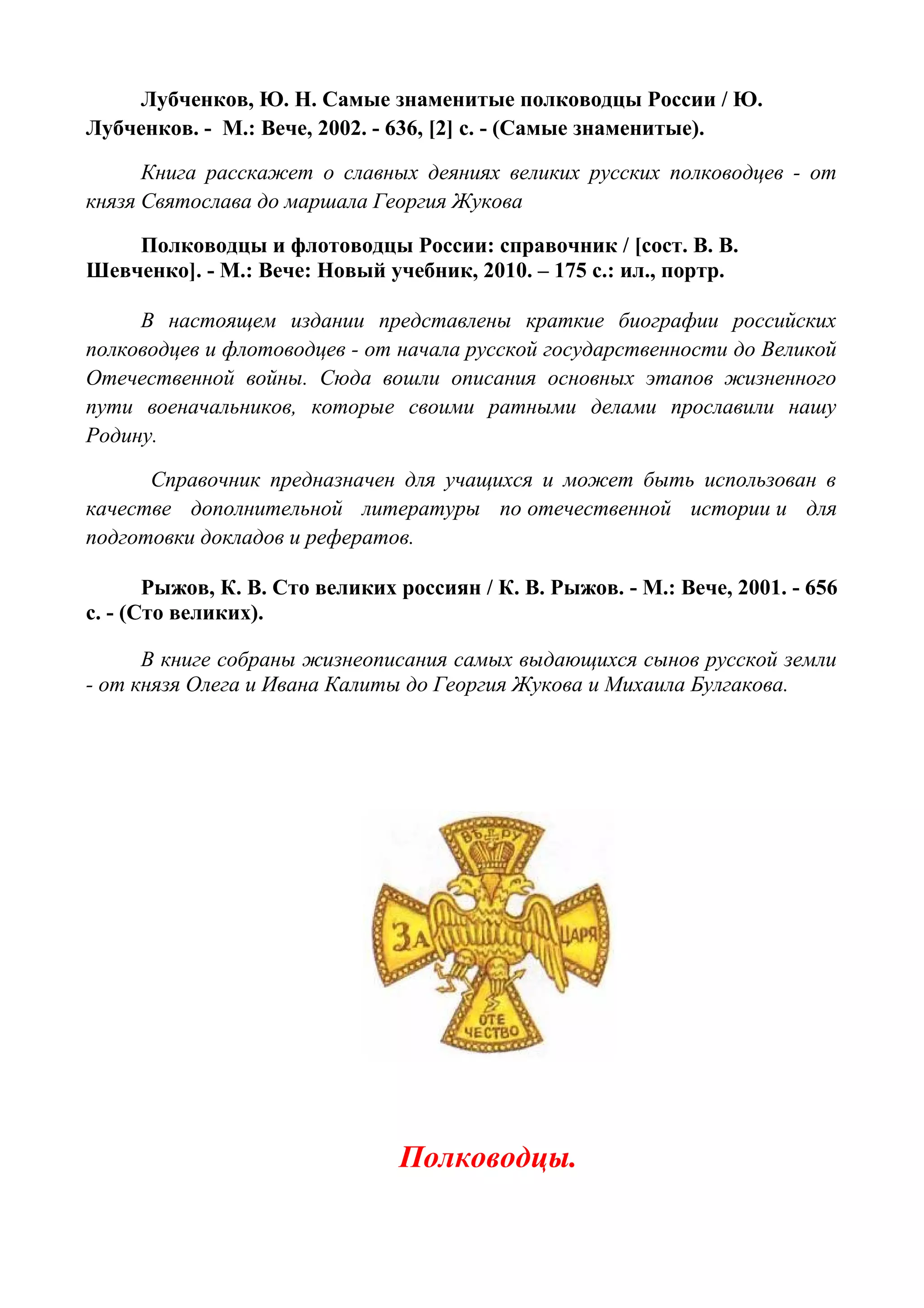 Лубченков, Ю. Н. Самые знаменитые полководцы России / Ю.
Лубченков. - М.: Вече, 2002. - 636, [2] с. - (Самые знаменитые).
Книга расскажет о славных деяниях великих русских полководцев - от
князя Святослава до маршала Георгия Жукова
Полководцы и флотоводцы России: справочник / [сост. В. В.
Шевченко]. - М.: Вече: Новый учебник, 2010. – 175 с.: ил., портр.
В настоящем издании представлены краткие биографии российских
полководцев и флотоводцев - от начала русской государственности до Великой
Отечественной войны. Сюда вошли описания основных этапов жизненного
пути военачальников, которые своими ратными делами прославили нашу
Родину.
Справочник предназначен для учащихся и может быть использован в
качестве дополнительной литературы по отечественной истории и для
подготовки докладов и рефератов.
Рыжов, К. В. Сто великих россиян / К. В. Рыжов. - М.: Вече, 2001. - 656
с. - (Сто великих).
В книге собраны жизнеописания самых выдающихся сынов русской земли
- от князя Олега и Ивана Калиты до Георгия Жукова и Михаила Булгакова.
Полководцы.
 