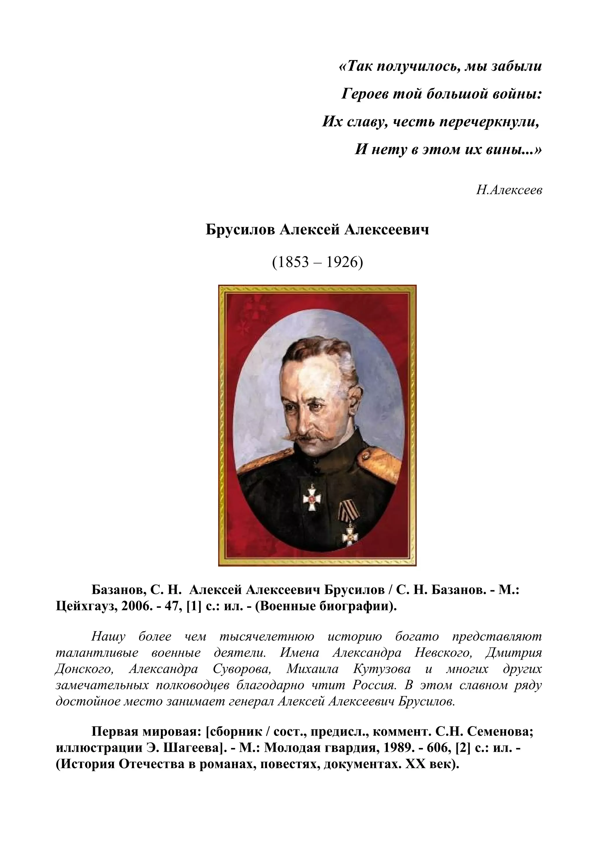 «Так получилось, мы забыли
Героев той большой войны:
Их славу, честь перечеркнули,
И нету в этом их вины...»
Н.Алексеев
Брусилов Алексей Алексеевич
(1853 – 1926)
Базанов, С. Н. Алексей Алексеевич Брусилов / С. Н. Базанов. - М.:
Цейхгауз, 2006. - 47, [1] с.: ил. - (Военные биографии).
Нашу более чем тысячелетнюю историю богато представляют
талантливые военные деятели. Имена Александра Невского, Дмитрия
Донского, Александра Суворова, Михаила Кутузова и многих других
замечательных полководцев благодарно чтит Россия. В этом славном ряду
достойное место занимает генерал Алексей Алексеевич Брусилов.
Первая мировая: [сборник / сост., предисл., коммент. С.Н. Семенова;
иллюстрации Э. Шагеева]. - М.: Молодая гвардия, 1989. - 606, [2] с.: ил. -
(История Отечества в романах, повестях, документах. XX век).
 