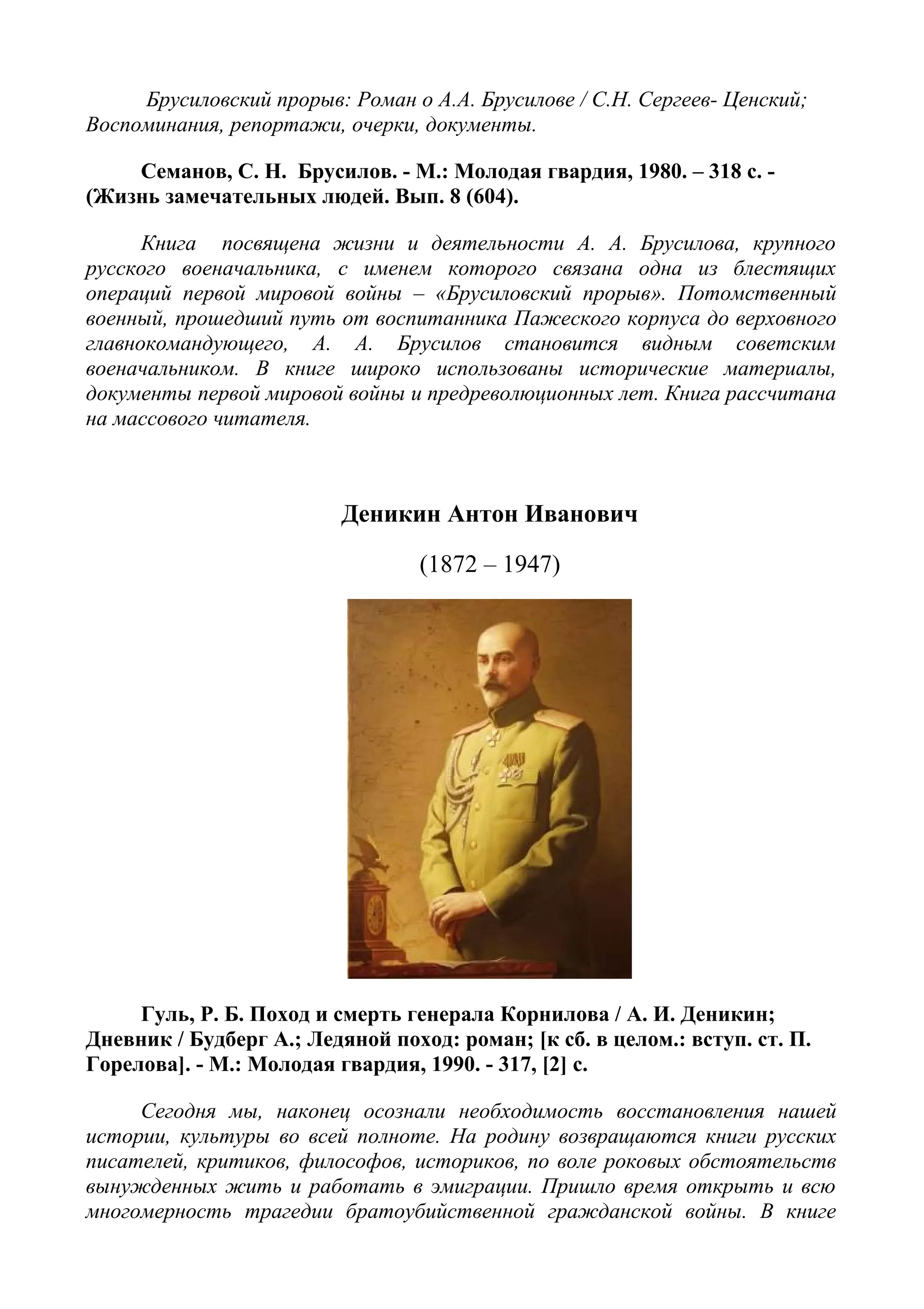 Брусиловский прорыв: Роман о А.А. Брусилове / С.Н. Сергеев- Ценский;
Воспоминания, репортажи, очерки, документы.
Семанов, С. Н. Брусилов. - М.: Молодая гвардия, 1980. – 318 с. -
(Жизнь замечательных людей. Вып. 8 (604).
Книга посвящена жизни и деятельности А. А. Брусилова, крупного
русского военачальника, с именем которого связана одна из блестящих
операций первой мировой войны – «Брусиловский прорыв». Потомственный
военный, прошедший путь от воспитанника Пажеского корпуса до верховного
главнокомандующего, А. А. Брусилов становится видным советским
военачальником. В книге широко использованы исторические материалы,
документы первой мировой войны и предреволюционных лет. Книга рассчитана
на массового читателя.
Деникин Антон Иванович
(1872 – 1947)
Гуль, Р. Б. Поход и смерть генерала Корнилова / А. И. Деникин;
Дневник / Будберг А.; Ледяной поход: роман; [к сб. в целом.: вступ. ст. П.
Горелова]. - М.: Молодая гвардия, 1990. - 317, [2] с.
Сегодня мы, наконец осознали необходимость восстановления нашей
истории, культуры во всей полноте. На родину возвращаются книги русских
писателей, критиков, философов, историков, по воле роковых обстоятельств
вынужденных жить и работать в эмиграции. Пришло время открыть и всю
многомерность трагедии братоубийственной гражданской войны. В книге
 