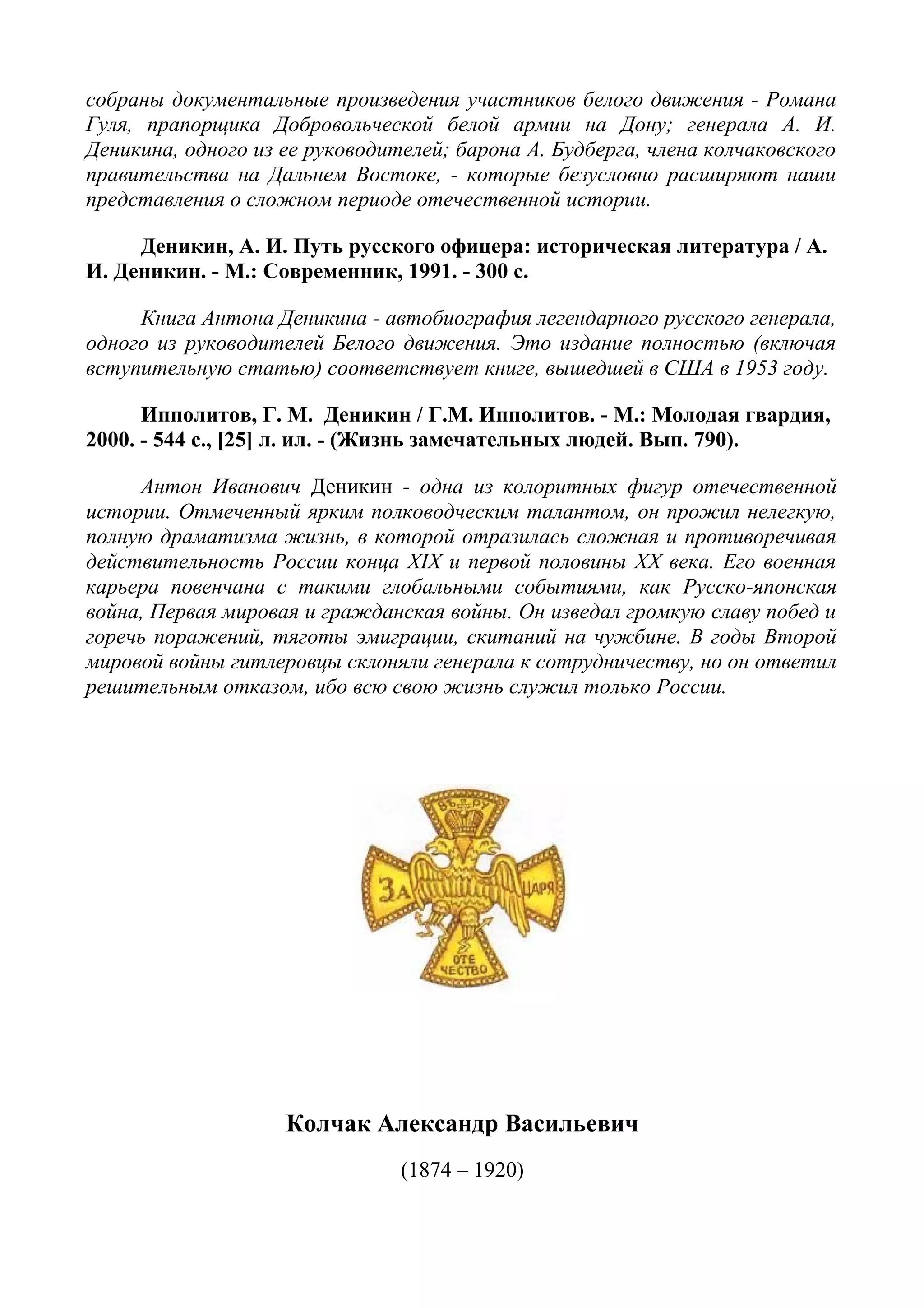 собраны документальные произведения участников белого движения - Романа
Гуля, прапорщика Добровольческой белой армии на Дону; генерала А. И.
Деникина, одного из ее руководителей; барона А. Будберга, члена колчаковского
правительства на Дальнем Востоке, - которые безусловно расширяют наши
представления о сложном периоде отечественной истории.
Деникин, А. И. Путь русского офицера: историческая литература / А.
И. Деникин. - М.: Современник, 1991. - 300 с.
Книга Антона Деникина - автобиография легендарного русского генерала,
одного из руководителей Белого движения. Это издание полностью (включая
вступительную статью) соответствует книге, вышедшей в США в 1953 году.
Ипполитов, Г. М. Деникин / Г.М. Ипполитов. - М.: Молодая гвардия,
2000. - 544 с., [25] л. ил. - (Жизнь замечательных людей. Вып. 790).
Антон Иванович Деникин - одна из колоритных фигур отечественной
истории. Отмеченный ярким полководческим талантом, он прожил нелегкую,
полную драматизма жизнь, в которой отразилась сложная и противоречивая
действительность России конца XIX и первой половины XX века. Его военная
карьера повенчана с такими глобальными событиями, как Русско-японская
война, Первая мировая и гражданская войны. Он изведал громкую славу побед и
горечь поражений, тяготы эмиграции, скитаний на чужбине. В годы Второй
мировой войны гитлеровцы склоняли генерала к сотрудничеству, но он ответил
решительным отказом, ибо всю свою жизнь служил только России.
Колчак Александр Васильевич
(1874 – 1920)
 