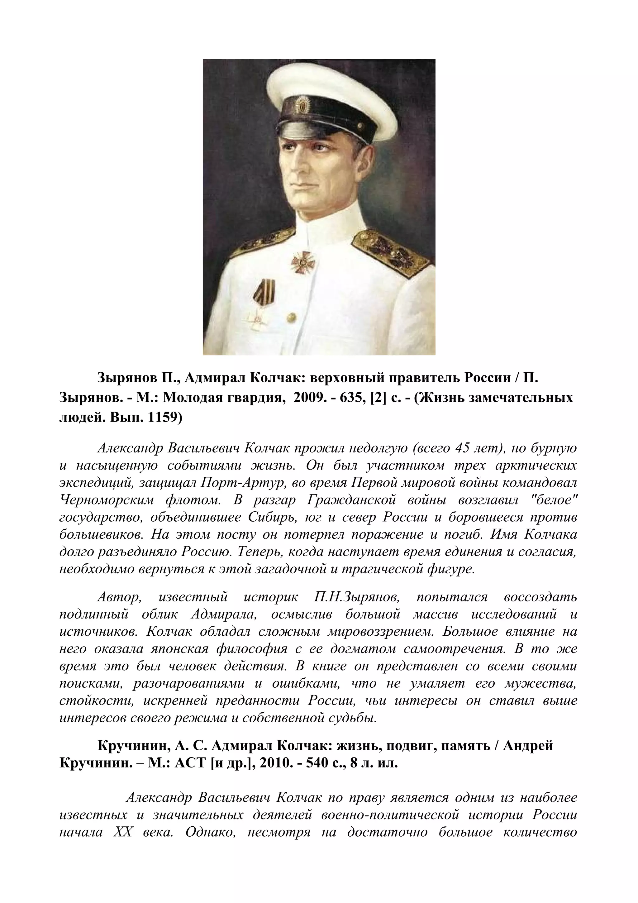 Зырянов П., Адмирал Колчак: верховный правитель России / П.
Зырянов. - М.: Молодая гвардия, 2009. - 635, [2] с. - (Жизнь замечательных
людей. Вып. 1159)
Александр Васильевич Колчак прожил недолгую (всего 45 лет), но бурную
и насыщенную событиями жизнь. Он был участником трех арктических
экспедиций, защищал Порт-Артур, во время Первой мировой войны командовал
Черноморским флотом. В разгар Гражданской войны возглавил "белое"
государство, объединившее Сибирь, юг и север России и боровшееся против
большевиков. На этом посту он потерпел поражение и погиб. Имя Колчака
долго разъединяло Россию. Теперь, когда наступает время единения и согласия,
необходимо вернуться к этой загадочной и трагической фигуре.
Автор, известный историк П.Н.Зырянов, попытался воссоздать
подлинный облик Адмирала, осмыслив большой массив исследований и
источников. Колчак обладал сложным мировоззрением. Большое влияние на
него оказала японская философия с ее догматом самоотречения. В то же
время это был человек действия. В книге он представлен со всеми своими
поисками, разочарованиями и ошибками, что не умаляет его мужества,
стойкости, искренней преданности России, чьи интересы он ставил выше
интересов своего режима и собственной судьбы.
Кручинин, А. С. Адмирал Колчак: жизнь, подвиг, память / Андрей
Кручинин. – М.: ACT [и др.], 2010. - 540 с., 8 л. ил.
Александр Васильевич Колчак по праву является одним из наиболее
известных и значительных деятелей военно-политической истории России
начала XX века. Однако, несмотря на достаточно большое количество
 
