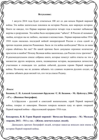 Вступление:
1 августа 2014 года будет отмечаться 100 лет со дня начала Первой мировой
войны. Эта война значительно повлияла на историю России, всю мировую историю.
Никто не ожидал, что Первая мировая продлится четыре года и вызовет небывалые
жертвы и разрушения. Эта война была несправедливо "забыта". В России её называют
«война, которую мы не любим», «великая и неизвестная». Первая мировая война 1914-
1918 годов оказалась последней войной императорской России и стала одной из
причин падения династии Романовых. Была ли эта война необходима? Могла ли наша
страна обойтись без нее? По какой причине было допущено огромное количество
просчетов и ошибок? Почему Великая война закончилась для России столь трагично?
В рекомендательном списке собраны книги, которые помогут найти ответы на эти и
множество других вопросов, книги, посвященные истории, выдающимся личностям,
участникам и очевидцам тех далёких событий, русским героям Первой мировой
войны. По-моему мы не должны забывать тех славных подвигов русских солдат, не
должны забывать ради жизней тех, кто тогда спасал Родину.
Книги:
Базанов, С. Н. Алексей Алексеевич Брусилов / С. Н. Базанов. - М.: Цейхгауз, 2006.
- 47 с. - (Военные биографии).
А.А.Брусилов - русский и советский военачальник, герой Первой мировой
войны, генерал от кавалерии. Именем генерала назвали одну из ярких операций
Первой мировой войны - «Брусиловский прорыв» 1916 года.
Бондаренко, В. В. Герои Первой мировой / Вячеслав Бондаренко. - М.: Молодая
гвардия, 2013. – 511 с.: ил. - (Жизнь замечательных людей).
Двенадцать кратких биографий людей, которые навсегда вписали свои имена в
историю Первой мировой войны.
 
