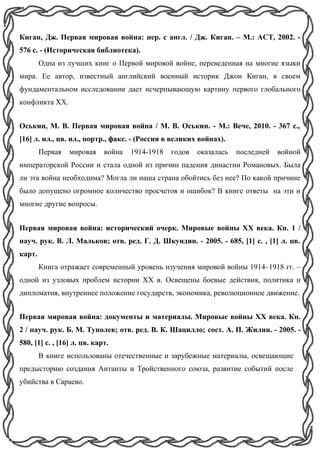 Киган, Дж. Первая мировая война: пер. с англ. / Дж. Киган. – М.: АСТ, 2002. -
576 с. - (Историческая библиотека).
Одна из лучших книг о Первой мировой войне, переведенная на многие языки
мира. Ее автор, известный английский военный историк Джон Киган, в своем
фундаментальном исследовании дает исчерпывающую картину первого глобального
конфликта XX.
Оськин, М. В. Первая мировая война / М. В. Оськин. - М.: Вече, 2010. - 367 с.,
[16] л. ил., цв. ил., портр., факс. - (Россия в великих войнах).
Первая мировая война 1914-1918 годов оказалась последней войной
императорской России и стала одной из причин падения династии Романовых. Была
ли эта война необходима? Могла ли наша страна обойтись без нее? По какой причине
было допущено огромное количество просчетов и ошибок? В книге ответы на эти и
многие другие вопросы.
Первая мировая война: исторический очерк. Мировые войны XX века. Кн. 1 /
науч. рук. В. Л. Мальков; отв. ред. Г. Д. Шкундин. - 2005. - 685, [1] с. , [1] л. цв.
карт.
Книга отражает современный уровень изучения мировой войны 1914–1918 гг. –
одной из узловых проблем истории ХХ в. Освещены боевые действия, политика и
дипломатия, внутреннее положение государств, экономика, революционное движение.
Первая мировая война: документы и материалы. Мировые войны XX века. Кн.
2 / науч. рук. Б. М. Туполев; отв. ред. В. К. Шацилло; сост. А. П. Жилин. - 2005. -
580, [1] с. , [16] л. цв. карт.
В книге использованы отечественные и зарубежные материалы, освещающие
предысторию создания Антанты и Тройственного союза, развитие событий после
убийства в Сараево.
 