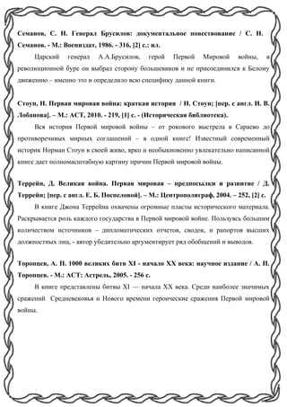 Семанов, С. Н. Генерал Брусилов: документальное повествование / С. Н.
Семанов. - М.: Воениздат, 1986. - 316, [2] с.: ил.
Царский генерал А.А.Брусилов, герой Первой Мировой войны, в
революционной буре он выбрал сторону большевиков и не присоединился к Белому
движению – именно это и определило всю специфику данной книги.
Стоун, Н. Первая мировая война: краткая история / Н. Стоун; [пер. с англ. И. В.
Лобанова]. – М.: ACT, 2010. - 219, [1] с. - (Историческая библиотека).
Вся история Первой мировой войны – от рокового выстрела в Сараево до
противоречивых мирных соглашений – в одной книге! Известный современный
историк Норман Стоун в своей живо, ярко и необыкновенно увлекательно написанной
книге дает полномасштабную картину причин Первой мировой войны.
Террейн, Д. Великая война. Первая мировая – предпосылки и развитие / Д.
Террейн; [пер. с англ. Е. Б. Поспеловой]. – М.: Центрополиграф, 2004. – 252, [2] с.
В книге Джона Террейна охвачены огромные пласты исторического материала.
Раскрывается роль каждого государства в Первой мировой войне. Пользуясь большим
количеством источников – дипломатических отчетов, сводок, и рапортов высших
должностных лиц, - автор убедительно аргументирует ряд обобщений и выводов.
Торопцев, А. П. 1000 великих битв XI - начало XX века: научное издание / А. П.
Торопцев. - М.: АСТ: Астрель, 2005. - 256 с.
В книге представлены битвы XI — начала XX века. Среди наиболее значимых
сражений Средневековья и Нового времени героические сражения Первой мировой
войны.
 