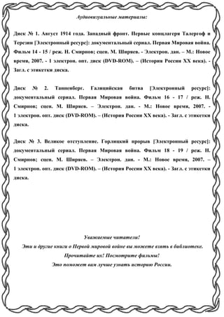 Аудиовизуальные материалы:
Диск № 1. Август 1914 года. Западный фронт. Первые концлагеря Талергоф и
Терезин [Электронный ресурс]: документальный сериал. Первая Мировая война.
Фильм 14 - 15 / реж. Н. Смирнов; сцен. М. Ширяев. - Электрон. дан. – М.: Новое
время, 2007. - 1 электрон. опт. диск (DVD-ROM). – (История России ХХ века). -
Загл. с этикетки диска.
Диск № 2. Танненберг. Галицийская битва [Электронный ресурс]:
документальный сериал. Первая Мировая война. Фильм 16 - 17 / реж. Н.
Смирнов; сцен. М. Ширяев. – Электрон. дан. - М.: Новое время, 2007. -
1 электрон. опт. диск (DVD-ROM). – (История России ХХ века). - Загл. с этикетки
диска.
Диск № 3. Великое отступление. Горлицкий прорыв [Электронный ресурс]:
документальный сериал. Первая Мировая война. Фильм 18 - 19 / реж. Н.
Смирнов; сцен. М. Ширяев. – Электрон. дан. - М.: Новое время, 2007. –
1 электрон. опт. диск (DVD-ROM). – (История России ХХ века). - Загл. с этикетки
диска.
Уважаемые читатели!
Эти и другие книги о Первой мировой войне вы можете взять в библиотеке.
Прочитайте их! Посмотрите фильмы!
Это поможет вам лучше узнать историю России.
 
