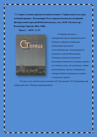 7. Старая столица:краеведческий альманах / Управление культуры
администрации г. Владимира, Отдел краеведческихисследований
Центральной городскойбиблиотеки;ред. кол.:В.И. Титова и др. -
Владимир:Транзит-Икс, 2006.
Вып.4 . - 2010. -С.47.
«Старая столица»—
четвёртый выпуск краеведческого
издания, которое содержит
публикации краеведов
и исследователей, занимающихся
изучением города Владимира.
Основные разделы альманаха
включают статьи поистории города,
его домов и улиц, об известных людях,
воспоминания, другие материалы,
которые будут интересны гостям
и жителямгорода.
Такжев нем опубликована статья А.Б. Куликовой «9-й Гренадерский
сибирский полк: Первая мировая война».
 