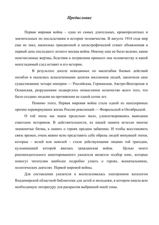 Предисловие
Первая мировая война – одна из самых длительных, кровопролитных и
значительных по последствиям в истории человечества. В августе 1914 года мир
еще не знал, насколько грандиозной и катастрофической станет объявленная в
первый день последнего летнего месяца война. Никому еще не было ведомо, какие
неисчислимые жертвы, бедствия и потрясения принесет она человечеству и какой
неизгладимый след оставит в его истории.
В результате доселе невиданных по масштабам боевых действий
погибли и оказались искалеченными десятки миллионов людей, закончили свое
существование четыре империи — Российская, Германская, Австро-Венгерская и
Османская, разрушениям подверглось немыслимое количество всего того, что
было создано людьми на протяжении не одной сотни лет.
Помимо этого, Первая мировая война стала одной из неоспоримых
причин перевернувших жизнь России революций — Февральской и Октябрьской.
О той эпохе мы знаем предельно мало, удовлетворившись выводами
советских историков. В действительности, из нашей памяти исчезли многие
знаменитые битвы, а память о героях предана забвению. И чтобы восстановить
связь времен, очень важно ясно представить себе образы людей минувшей эпохи,
которые – волей или неволей – стали действующими лицами той трагедии,
кульминацией которой явилась гражданская война. Целью моего
рекомендательного аннотированного указателя является подбор книг, которые
помогут читателям наиболее подробно узнать о героях, военачальниках,
политических деятелях Первой мировой войны.
Для составления указателя я воспользовалась электронном каталогом
Владимирской областной библиотеки для детей и молодежи, в котором нашла всю
необходимую литературу для раскрытия выбранной мной темы.
 