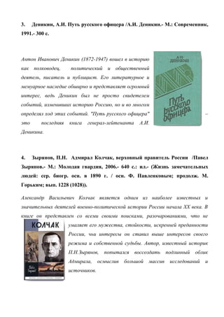 3. Деникин, А.И. Путь русского офицера /А.И. Деникин.- М.: Современник,
1991.- 300 с.
Антон Иванович Деникин (1872-1947) вошел в историю
как полководец, политический и общественный
деятель, писатель и публицист. Его литературное и
мемуарное наследие обширно и представляет огромный
интерес, ведь Деникин был не просто свидетелем
событий, изменивших историю Россию, но и во многом
определял ход этих событий. "Путь русского офицера" –
это последняя книга генерал-лейтенанта А.И.
Деникина.
4. Зырянов, П.Н. Адмирал Колчак, верховный правитель России /Павел
Зырянов.- М.: Молодая гвардия, 2006.- 640 с.: ил.- (Жизнь замечательных
людей: сер. биогр. осн. в 1890 г. / осн. Ф. Павленковым; продолж. М.
Горьким; вып. 1228 (1028)).
Александр Васильевич Колчак является одним из наиболее известных и
значительных деятелей военно-политической истории России начала XX века. В
книге он представлен со всеми своими поисками, разочарованиями, что не
умаляет его мужества, стойкости, искренней преданности
России, чьи интересы он ставил выше интересов своего
режима и собственной судьбы. Автор, известный историк
П.Н.Зырянов, попытался воссоздать подлинный облик
Адмирала, осмыслив большой массив исследований и
источников.
 