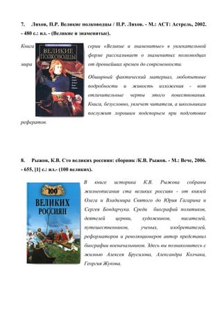 7. Ляхов, П.Р. Великие полководцы / П.Р. Ляхов. - М.: АСТ: Астрель, 2002.
- 480 с.: ил. - (Великие и знаменитые).
Книга серии «Великие и знаменитые» в увлекательной
форме рассказывает о знаменитых полководцах
мира от древнейших времен до современности.
Обширный фактический материал, любопытные
подробности и живость изложения - вот
отличительные черты этого повествования.
Книга, безусловно, увлечет читателя, а школьникам
послужит хорошим подспорьем при подготовке
рефератов.
8. Рыжов, К.В. Сто великих россиян: сборник /К.В. Рыжов. - М.: Вече, 2006.
- 655, [1] с.: ил.- (100 великих).
В книге историка К.В. Рыжова собраны
жизнеописания ста великих россиян - от князей
Олега и Владимира Святого до Юрия Гагарина и
Сергея Бондарчука. Среди биографий политиков,
деятелей церкви, художников, писателей,
путешественников, ученых, изобретателей,
реформаторов и революционеров автор представил
биографии военачальников. Здесь вы познакомитесь с
жизнью Алексея Брусилова, Александра Колчака,
Георгия Жукова.
 