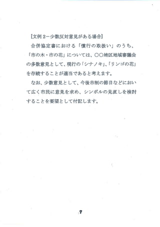 [文例 2-少 数反対意見がある場合]
合併協 定書 にお ける 「慣行 の取扱 い」 の うち、
「市の木 ・市の花」については、○○地区地域審議会
の多数意見 として、現行の 「シナ ノキ」、「リンゴの花」
を存続す ることが適 当であると考 えます。
なお、少数意見 として、今後市制の節 目な どにおい
て広 く市民に意見 を求 め、シンボル の見直 しを検討
す ることを要望 として付記 します。
{
,7
 