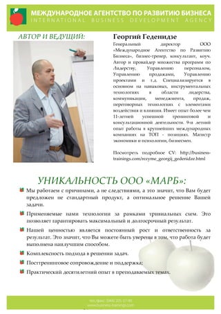      АВТОР  И  ВЕДУЩИЙ:   
    
  
Георгий  Геденидзе
Генеральный   директор   ООО  
«Международное   Агентство   по   Развитию  
Бизнеса»,   бизнес-­‐‑тренер,   консультант,   коуч.  
Автор   и   провайдер   множества   программ   по  
Лидерству,   Управлению   персоналом,  
Управлению   продажами,   Управлению  
проектами   и   т.д.   Специализируется   в  
основном   на   навыковых,   инструментальных  
технологиях   в   области   лидерства,  
коммуникации,   менеджмента,   продаж,  
переговорных   технологиях   с   элементами  
воздействия  и  влияния.  Имеет  опыт  более  чем  
11-­‐‑летней   успешной   тренинговой   и  
консультационной   деятельности.   9-­‐‑и   летний  
опыт   работы   в   крупнейших   международных  
компаниях   на   ТОП   -­‐‑   позициях.   Магистр  
экономики  и  психологии,  бизнесмен.  
  
Посмотреть   подробное   CV:   http://business-­‐‑
trainings.com/rezyme_georgij_gedenidze.html
УНИКАЛЬНОСТЬ  ООО  «МАРБ»:  
Мы  работаем  с  причинами,  а  не  следствиями,  а  это  значит,  что  Вам  будет  
предложен   не   стандартный   продукт,   а   оптимальное   решение   Вашей  
задачи.  
Применяемые   нами   технологии   за   рамками   тривиальных   схем.   Это  
позволяет  гарантировать  максимальный  и  долгосрочный  результат.  
Нашей   ценностью   является   постоянный   рост   и   ответственность   за  
результат.  Это  значит,  что  Вы  можете  быть  уверены  в  том,  что  работа  будет  
выполнена  наилучшим  способом.  
Комплексность  подхода  в  решении  задач.  
Посттренинговое  сопровождение  и  поддержка;  
Практический  десятилетний  опыт  в  преподаваемых  темах.  
  
 