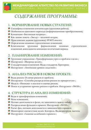 СОДЕРЖАНИЕ  ПРОГРАММЫ:  
  
1. ФОРМИРОВАНИЕ  НОВЫХ  СТРАТЕГИЙ:  
Специфика  изменения  конъюнктуры  (групповая  работа);  
Особенности  квантового  перехода  (информационные  преобразования);  
Концепция  «Бостонская  матрица»;  
Как  заново  зажечь  «Звезду»  -­‐‑  мозговой  штурм;  
Практическое  задание  (групповое):  SPACE-­‐‑анализ;  
Определение  основных  стратегических  изменений;  
Комплексная   групповая   формализация   основных   стратегических  
изменений  деятельности  компании  на  отчетный  период;  
  
2. ПЛАНИРОВАНИЕ  ИЗМЕНЕНИЙ:  
Групповое  упражнение  «Трансформация  угроз  и  проблем  в  цели»;  
Инструмент  «Матрица  целей»;  
Стандартизация  изменений.  Виды  стандартов.  Критерии;  
Инструмент  «Логические  уровни  следствий»;    
  
3. АНАЛИЗ  РИСКОВ  В  НОВОМ  ПРОЕКТЕ:  
Виды  рисков.  Отличие  рисков  от  проблем;  
Инструмент  «Способы  распределения  рисков  по  приоритетам»;  
Модель  «Ишикава»  в  анализе  и  оценке  рисков;  
Поиск  и  устранение  причин  рисков  и  проблем.  Инструмент  «5W1H»;  
  
4. СТРУКТУРА  И  АНАЛИЗ  ИЗМЕНЕНИЙ:  
Виды  и  трансформация  изменений;  
Фазы  изменений;  
Потоки  деятельности  в  фазах,  их  зависимость  между  собой;  
Распределение  функций  в  проекте.  Инструмент  «5W1H»;  
Расчет  фаз,  потоков  деятельности  и  зависимостей  в  проекте;  
Мониторинг  соответствия  целей.  Контроль.  Виды  контроля,  частота;  
Инструмент  «Гашение  колебаний  в  проекте»;  
  
  
 