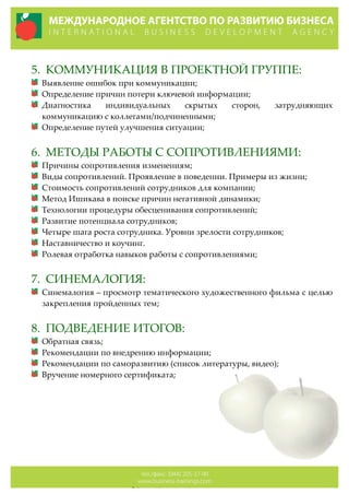  
5. КОММУНИКАЦИЯ  В  ПРОЕКТНОЙ  ГРУППЕ:  
Выявление  ошибок  при  коммуникации;  
Определение  причин  потери  ключевой  информации;  
Диагностика   индивидуальных   скрытых   сторон,   затрудняющих  
коммуникацию  с  коллегами/подчиненными;  
Определение  путей  улучшения  ситуации;    
  
6. МЕТОДЫ  РАБОТЫ  С  СОПРОТИВЛЕНИЯМИ:  
Причины  сопротивления  изменениям;  
Виды  сопротивлений.  Проявление  в  поведении.  Примеры  из  жизни;  
Стоимость  сопротивлений  сотрудников  для  компании;  
Метод  Ишикава  в  поиске  причин  негативной  динамики;  
Технологии  процедуры  обесценивания  сопротивлений;  
Развитие  потенциала  сотрудников;  
Четыре  шага  роста  сотрудника.  Уровни  зрелости  сотрудников;  
Наставничество  и  коучинг.    
Ролевая  отработка  навыков  работы  с  сопротивлениями;  
  
7. СИНЕМАЛОГИЯ:  
Синемалогия  –  просмотр  тематического  художественного  фильма  с  целью  
закрепления  пройденных  тем;  
  
8. ПОДВЕДЕНИЕ  ИТОГОВ:  
Обратная  связь;  
Рекомендации  по  внедрению  информации;  
Рекомендации  по  саморазвитию  (список  литературы,  видео);  
Вручение  номерного  сертификата;  
  
  
  
  
  
  
 