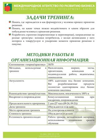 ЗАДАЧИ  ТРЕНИНГА:  
Понять,  где  зарождается  и  как  формируется  у  человека  процесс  принятия  
решений.  
Понять,   на   какие   точки   можно   воздействовать   и   каким   образом   для  
побуждения  человека  к  принятию  решения.  
Разработать  стратегии  (маркетинговые  и  переговорные),  направленные  на  
разные   «регистры»   психики   потребителя,   с   целью   активизации   у   него  
интереса   к   товару/услуге   и   ускорению   момента   принятия   решения   о  
покупке.  
  
  
МЕТОДИКИ  РАБОТЫ  И  
ОРГАНИЗАЦИОННАЯ  ИНФОРМАЦИЯ:  
Соотношение  «теория/практика»   30/70  
Методики,   используемые   в  
тренинге  
Фасилитация,   шеринг,   тесты,  
презентации,   командная   и  
индивидуальная   работа,   видеосъемка,  
синемалогия  
Актуальность   100%   адаптация   под   бизнес   компании.  
Все   разрабатываемые   продукты  
полностью   адаптированы   под   бизнес  
компании-­‐‑заказчика  
Взаимодействие  тренер/участник   Максимальное,  вовлеченность  100%-­‐‑я  
Внедрение  и  сопровождение   Консультационная   помощь   при  
внедрении,  сопровождение  
Продолжительность  программы   2  дня  (27  часа  (09-­‐‑24,  09-­‐‑21))  
Даты  тренинга   Обсуждаются  отдельно  
Место  проведения  тренинга   На  усмотрение  клиента  
Стоимость  тренинга   Обсуждается  отдельно  
В  стоимость  тренинга  входит   Работа   тренера,   методический   материал,  
использование   технических   средств  
обучения  
  
 