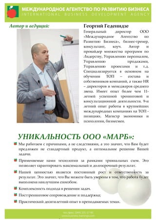 Автор  и  ведущий: Георгий  Геденидзе  
Генеральный   директор   ООО  
«Международное   Агентство   по  
Развитию   Бизнеса»,   бизнес-­‐‑тренер,  
консультант,   коуч.   Автор   и  
провайдер   множества   программ   по  
Лидерству,  Управлению  персоналом,  
Управлению   продажами,  
Управлению   проектами   и   т.д.  
Специализируется   в   основном   на  
обучении   ТОП   –   состава   и  
собственников  компаний,  а  также  HR  
–  директоров  и  менеджеров  среднего  
звена.   Имеет   опыт   более   чем   11-­‐‑
летней   успешной   тренинговой   и  
консультационной   деятельности.   9-­‐‑и  
летний   опыт   работы   в   крупнейших  
международных  компаниях  на  ТОП  -­‐‑  
позициях.   Магистр   экономики   и  
психологии,  бизнесмен.  
УНИКАЛЬНОСТЬ  ООО  «МАРБ»:  
Мы  работаем  с  причинами,  а  не  следствиями,  а  это  значит,  что  Вам  будет  
предложен   не   стандартный   продукт,   а   оптимальное   решение   Вашей  
задачи.  
Применяемые   нами   технологии   за   рамками   тривиальных   схем.   Это  
позволяет  гарантировать  максимальный  и  долгосрочный  результат.  
Нашей   ценностью   является   постоянный   рост   и   ответственность   за  
результат.  Это  значит,  что  Вы  можете  быть  уверены  в  том,  что  работа  будет  
выполнена  наилучшим  способом.  
Комплексность  подхода  в  решении  задач.  
Посттренинговое  сопровождение  и  поддержка;  
Практический  десятилетний  опыт  в  преподаваемых  темах.  
 