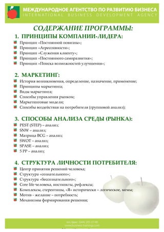 СОДЕРЖАНИЕ  ПРОГРАММЫ:  
1. ПРИНЦИПЫ  КОМПАНИИ-­‐‑ЛИДЕРА:  
Принцип  «Постоянной  новизны»;  
Принцип  «Агрессивности»;  
Принцип  «Служения  клиенту»;  
Принцип  «Постоянного  саморазвития»;  
Принцип  «Поиска  возможностей  улучшения»;  
  
2. МАРКЕТИНГ:  
История  возникновения,  определение,  назначение,  применение;  
Принципы  маркетинга;  
Виды  маркетинга;  
Способы  управления  рынком;  
Маркетинговые  модели;  
Способы  воздействия  на  потребителя  (групповой  анализ);  
    
3. СПОСОБЫ  АНАЛИЗА  СРЕДЫ  (РЫНКА):  
PEST  (STEP)  –  анализ;  
SNW  –  анализ;  
Матрица  BCG  –  анализ;  
SWOT  –  анализ;  
SPASE  –  анализ;  
5  PP  –  анализ;  
  
4. СТРУКТУРА  ЛИЧНОСТИ  ПОТРЕБИТЕЛЯ:  
Центр  принятия  решений  человека;  
Структура  «сознательного»;  
Структура  «бессознательного»;  
Сore  life  человека,  инстинкты,  рефлексы;  
Комплексы,  стереотипы,  «Я»  исторически  –  логическое,  мемы;    
Мотив  -­‐‑  желание  –  потребность;  
Механизмы  формирования  решения;  
  
  
 