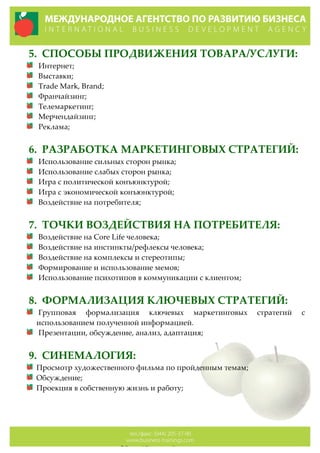 5. СПОСОБЫ  ПРОДВИЖЕНИЯ  ТОВАРА/УСЛУГИ:  
Интернет;  
Выставки;  
Trade  Mark,  Brand;  
Франчайзинг;  
Телемаркетинг;  
Мерчендайзинг;  
Реклама;  
  
6. РАЗРАБОТКА  МАРКЕТИНГОВЫХ  СТРАТЕГИЙ:  
Использование  сильных  сторон  рынка;  
Использование  слабых  сторон  рынка;  
Игра  с  политической  конъюнктурой;  
Игра  с  экономической  конъюнктурой;  
Воздействие  на  потребителя;  
  
7. ТОЧКИ  ВОЗДЕЙСТВИЯ  НА  ПОТРЕБИТЕЛЯ:  
Воздействие  на  Core  Life  человека;  
Воздействие  на  инстинкты/рефлексы  человека;  
Воздействие  на  комплексы  и  стереотипы;  
Формирование  и  использование  мемов;  
Использование  психотипов  в  коммуникации  с  клиентом;  
  
8. ФОРМАЛИЗАЦИЯ  КЛЮЧЕВЫХ  СТРАТЕГИЙ:  
Групповая   формализация   ключевых   маркетинговых   стратегий   с  
использованием  полученной  информацией.    
Презентации,  обсуждение,  анализ,  адаптация;  
  
9. СИНЕМАЛОГИЯ:  
Просмотр  художественного  фильма  по  пройденным  темам;  
Обсуждение;  
Проекция  в  собственную  жизнь  и  работу;  
  
  
  
 