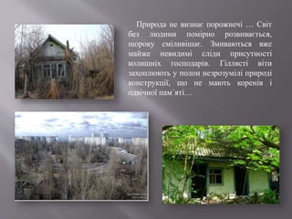 Природа не визнає порожнечі … Світ
без людини помірно розвивається,
щороку сміливішає. Змиваються вже
майже невидимі сліди присутності
колишніх господарів. Гіллясті віти
захоплюють у полон незрозумілі природі
конструкції, що не мають коренів і
одвічної пам´яті…
 