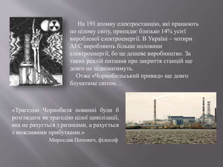 На 191 атомну електростанцію, які працюють
по цілому світу, припадає близько 14% усієї
виробленої електроенергії. В Україні – чотири
АЕС виробляють більше половини
електроенергії, бо це дешеве виробництво. За
таких реалій питання про закриття станцій ще
довго не підніматимуть.
Отже «Чорнобильський привид» ще довго
блукатиме світом…
«Трагедію Чорнобиля повинні були б
розглядати як трагедію цілої цивілізації,
яка не рахується з ризиками, а рахується
з можливими прибутками.»
Мирослав Попович, філософ
 