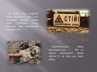 Чорнобильська війна
продовжується … Ми не
маємо морального права
забути її, як будь яку іншу
війну.
28 років тому «мирний
атом» увійшов в душу і тіло
мілліонів людей, почав
свою руйнівну ходу,
наслідки якої неможливо
передбачити.
 