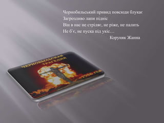 Чорнобильський привид повсюди блукає
Загрозливо лапи підніс
Він в нас не стріляє, не ріже, не палить
Не б´є, не пуска під укіс…
Коруняк Жанна
 