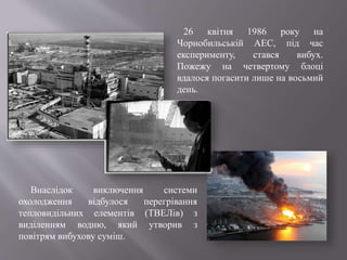 26 квітня 1986 року на
Чорнобильській АЕС, під час
експерименту, стався вибух.
Пожежу на четвертому блоці
вдалося погасити лише на восьмий
день.
Внаслідок виключення системи
охолодження відбулося перегрівання
тепловидільних елементів (ТВЕЛів) з
виділенням водню, який утворив з
повітрям вибухову суміш.
 