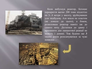 Коли вибухнув реактор, бетонне
перекриття вагою 200 тонн підлетіло
на 3- 4 метри у висоту, зруйнувавши
усю надбудову. Але впало не пластом
(як лежало до цього), а боком,
розколовши реактор навпіл аж до
самого низу. Дістатися до урану і
припинити дію ланцюгової реакції не
можуть і донині. Тож будемо ще 3
тисячі років розплачуватися за чужі
помилки…
 