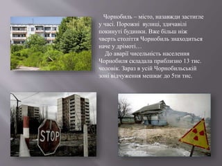 Чорнобиль – місто, назавжди застигле
у часі. Порожні вулиці, здичавілі
покинуті будинки. Вже більш ніж
чверть століття Чорнобиль знаходиться
наче у дрімоті…
До аварії чисельність населення
Чорнобиля складала приблизно 13 тис.
чоловік. Зараз в усій Чорнобильській
зоні відчуження мешкає до 5ти тис.
 
