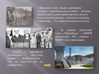 За даними організації
Союз «Чорнобиль» з 600000
ліквідаторів 10% померло і
165000 стало інвалідами.
Поряд з саркофагом
встановлено пам´ятник
Героям – професіоналам ,
тим, хто захистив світ від
ядерної біди…
Військові, вчені, лікарі, пожежники –
«солдати чорнобильських полків»… Це вони
зробили крок в реакторний пролом, возили
бетон, грузили свинець, піднімали в повітря
гелікоптери… Їм, героям вклоняється Земля.
 
