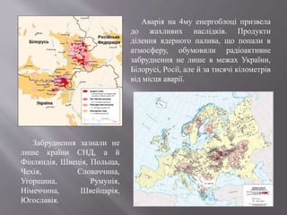 Аварія на 4му енергоблоці призвела
до жахливих наслідків. Продукти
ділення ядерного палива, що попали в
атмосферу, обумовили радіоактивне
забруднення не лише в межах України,
Білорусі, Росії, але й за тисячі кілометрів
від місця аварії.
Забруднення зазнали не
лише країни СНД, а й
Фінляндія, Швеція, Польща,
Чехія, Словаччина,
Угорщина, Румунія,
Німеччина, Швейцарія,
Югославія.
 