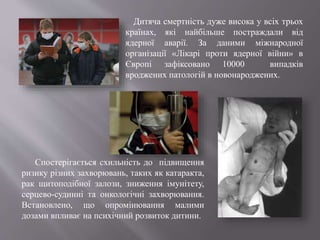 Дитяча смертність дуже висока у всіх трьох
країнах, які найбільше постраждали від
ядерної аварії. За даними міжнародної
організації «Лікарі проти ядерної війни» в
Європі зафіксовано 10000 випадків
вроджених патологій в новонароджених.
Спостерігається схильність до підвищення
ризику різних захворювань, таких як катаракта,
рак щитоподібної залози, зниження імунітету,
серцево-судинні та онкологічні захворювання.
Встановлено, що опромінювання малими
дозами впливає на психічний розвиток дитини.
 