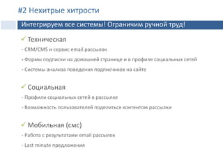  Техническая
- CRM/CMS и сервис email рассылок
- Формы подписки на домашней странице и в профиле социальных сетей
- Системы анализа поведения подписчиков на сайте
 Социальная
- Профили социальных сетей в рассылке
- Возможность пользователей поделиться контентом рассылки
 Мобильная (смс)
- Работа с результатами email рассылок
- Last minute предложения
Интеграция
#2 Нехитрые хитрости
Интегрируем все системы! Ограничим ручной труд!
 