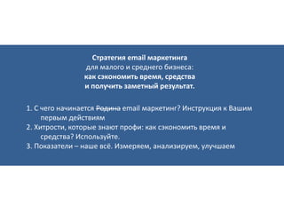 Стратегия email маркетинга
для малого и среднего бизнеса:
как сэкономить время, средства
и получить заметный результат.
1. С чего начинается Родина email маркетинг? Инструкция к Вашим
первым действиям
2. Хитрости, которые знают профи: как сэкономить время и
средства? Используйте.
3. Показатели – наше всё. Измеряем, анализируем, улучшаем
 