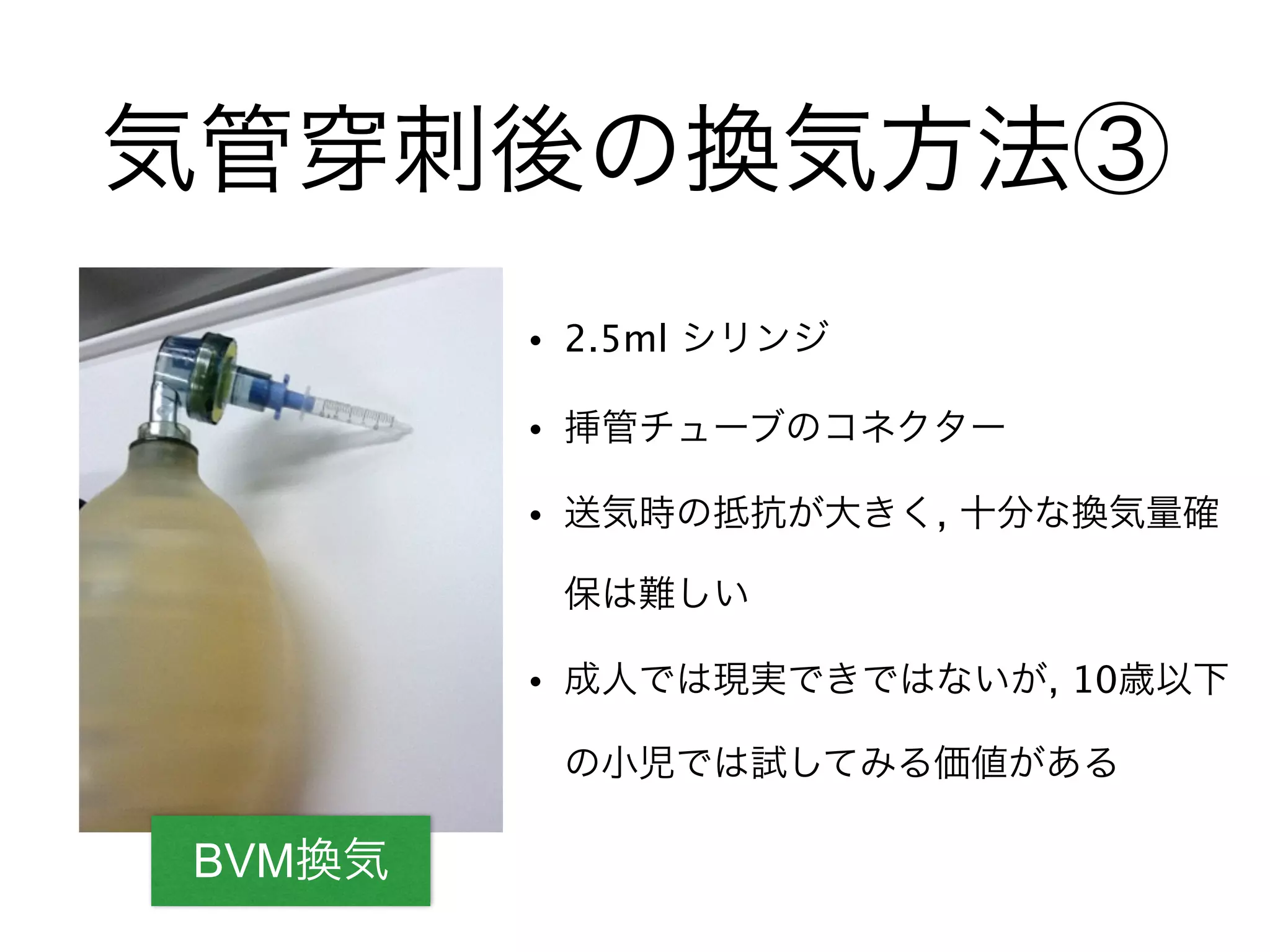BVM換気
気管 刺後の換気方法③
• 2.5ml シリンジ
• 挿管チューブのコネクター
• 送気時の抵抗が大きく, 十分な換気量確
保は難しい
• 成人では現実できではないが, 10歳以下
の小児では試してみる価値がある
 