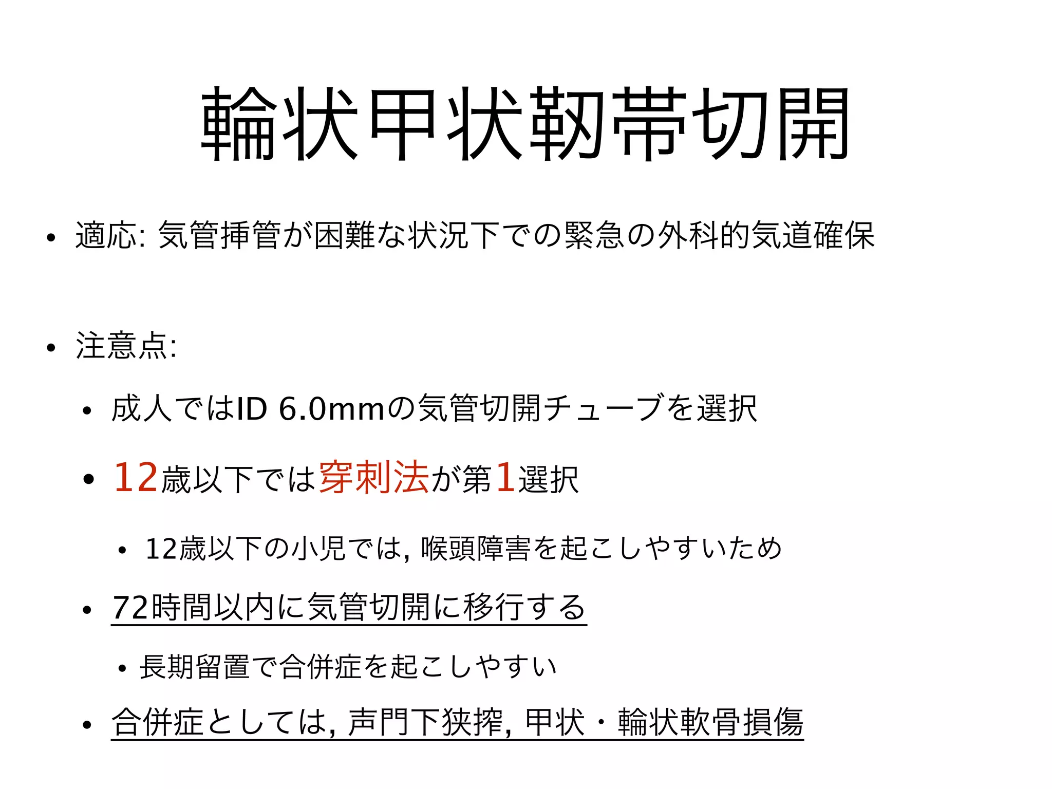 輪状甲状靭帯切開
• 適応: 気管挿管が困難な状況下での緊急の外科的気道確保
!
• 注意点:
• 成人ではID 6.0mmの気管切開チューブを選択
• 12歳以下では 刺法が第1選択
• 12歳以下の小児では, 喉頭障害を起こしやすいため
• 72時間以内に気管切開に移行する
• 長期留置で合併症を起こしやすい
• 合併症としては, 声門下狭搾, 甲状・輪状軟骨損傷
 