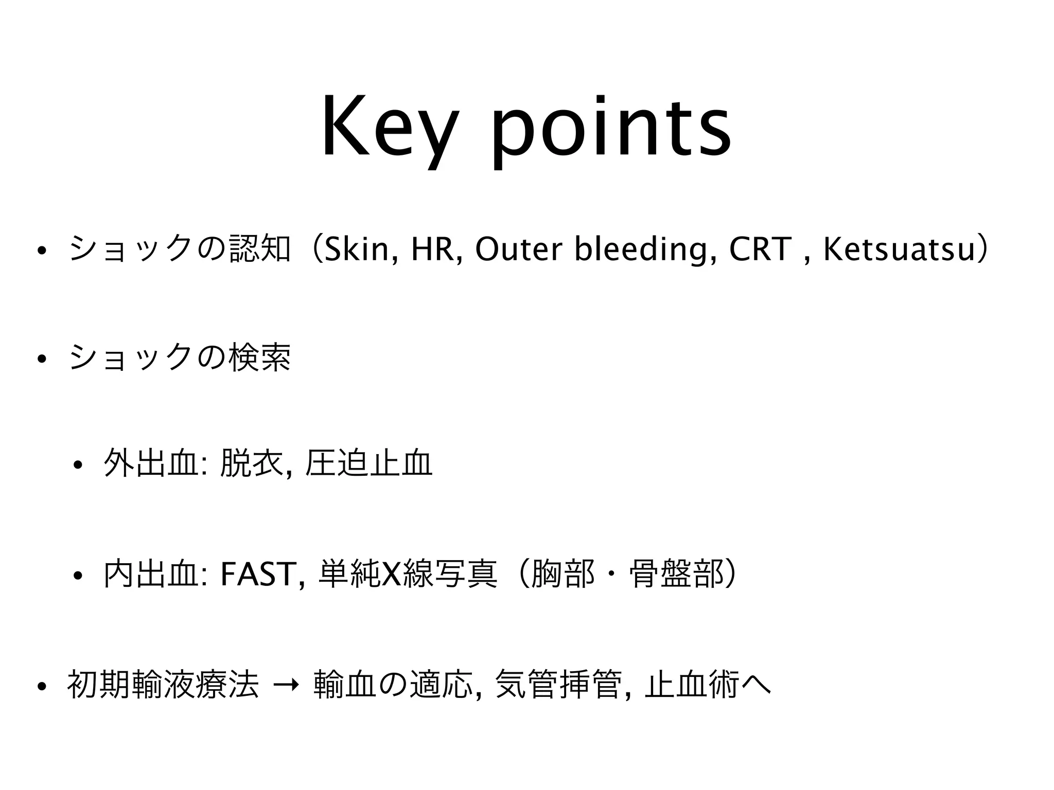 Key points
• ショックの認知（Skin, HR, Outer bleeding, CRT , Ketsuatsu）
• ショックの検索
• 外出血: 脱衣, 圧迫止血
• 内出血: FAST, 単純X線写真（胸部・骨盤部）
• 初期輸液療法 → 輸血の適応, 気管挿管, 止血術へ
 