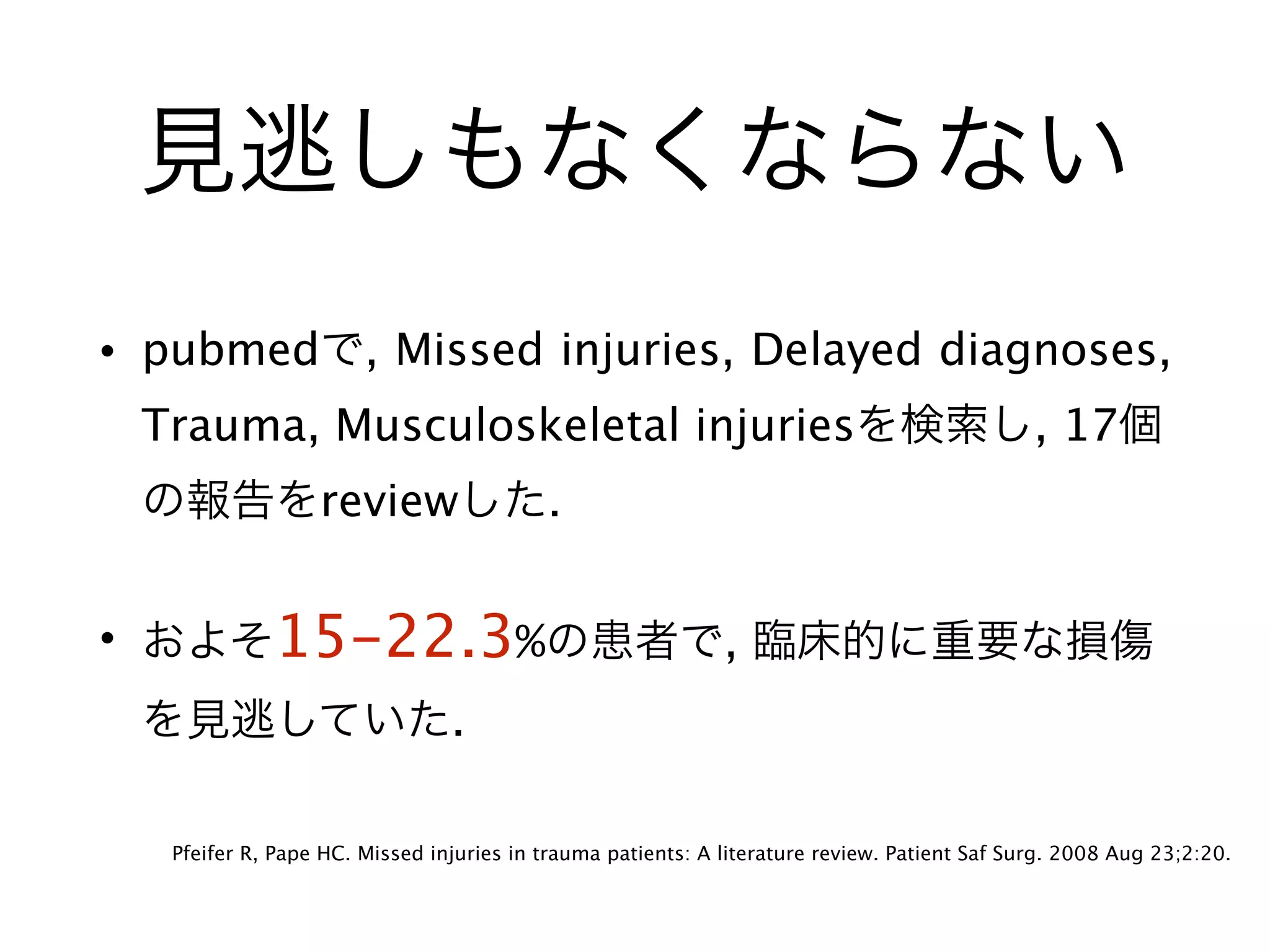 見逃しもなくならない
• pubmedで, Missed injuries, Delayed diagnoses,
Trauma, Musculoskeletal injuriesを検索し, 17個
の報告をreviewした.
• およそ15-22.3%の患者で, 臨床的に重要な損傷
を見逃していた.
Pfeifer R, Pape HC. Missed injuries in trauma patients: A literature review. Patient Saf Surg. 2008 Aug 23;2:20.
 