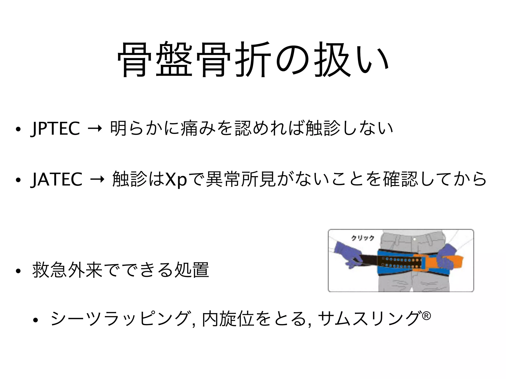 骨盤骨折の扱い
• JPTEC → 明らかに痛みを認めれば触診しない!
• JATEC → 触診はXpで異常所見がないことを確認してから!
!
• 救急外来でできる処置!
• シーツラッピング, 内旋位をとる, サムスリング®
 