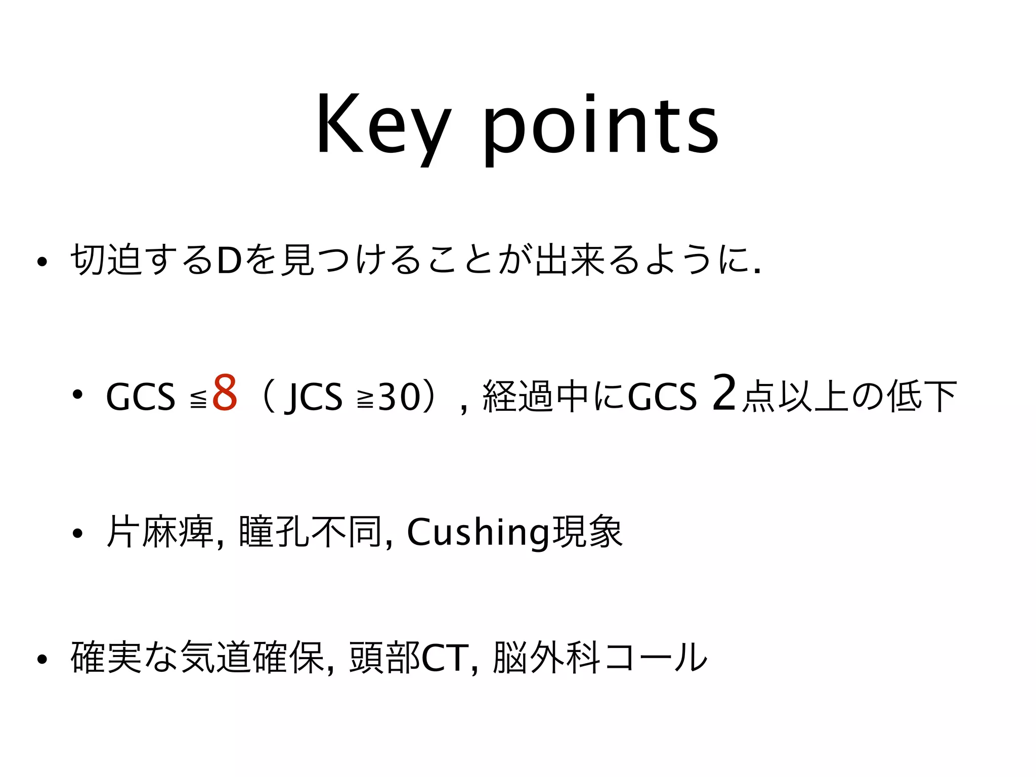 Key points
• 切迫するDを見つけることが出来るように.
• GCS ≦8（ JCS ≧30）, 経過中にGCS 2点以上の低下
• 片麻痺, 瞳孔不同, Cushing現象
• 確実な気道確保, 頭部CT, 脳外科コール
 